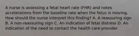 A nurse is assessing a fetal heart rate (FHR) and notes accelerations from the baseline rate when the fetus is moving. How should the nurse interpret this finding? A. A reassuring sign B. A non-reassuring sign C. An indication of fetal distress D. An indication of the need to contact the health care provider