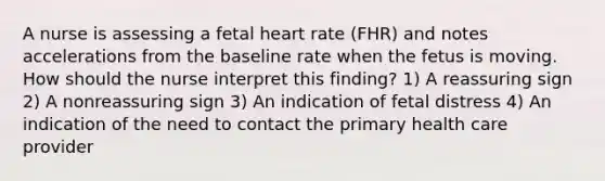 A nurse is assessing a fetal heart rate (FHR) and notes accelerations from the baseline rate when the fetus is moving. How should the nurse interpret this finding? 1) A reassuring sign 2) A nonreassuring sign 3) An indication of fetal distress 4) An indication of the need to contact the primary health care provider