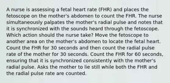 A nurse is assessing a fetal heart rate (FHR) and places the fetoscope on the mother's abdomen to count the FHR. The nurse simultaneously palpates the mother's radial pulse and notes that it is synchronized with the sounds heard through the fetoscope. Which action should the nurse take? Move the fetoscope to another area on the mother's abdomen to locate the fetal heart. Count the FHR for 30 seconds and then count the radial pulse rate of the mother for 30 seconds. Count the FHR for 60 seconds, ensuring that it is synchronized consistently with the mother's radial pulse. Asks the mother to lie still while both the FHR and the radial pulse rate are counted.