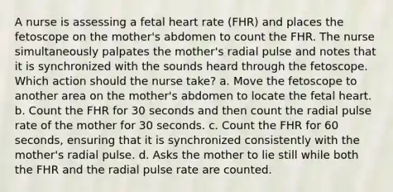 A nurse is assessing a fetal heart rate (FHR) and places the fetoscope on the mother's abdomen to count the FHR. The nurse simultaneously palpates the mother's radial pulse and notes that it is synchronized with the sounds heard through the fetoscope. Which action should the nurse take? a. Move the fetoscope to another area on the mother's abdomen to locate the fetal heart. b. Count the FHR for 30 seconds and then count the radial pulse rate of the mother for 30 seconds. c. Count the FHR for 60 seconds, ensuring that it is synchronized consistently with the mother's radial pulse. d. Asks the mother to lie still while both the FHR and the radial pulse rate are counted.