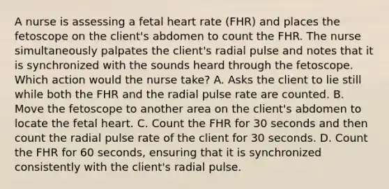 A nurse is assessing a fetal heart rate (FHR) and places the fetoscope on the client's abdomen to count the FHR. The nurse simultaneously palpates the client's radial pulse and notes that it is synchronized with the sounds heard through the fetoscope. Which action would the nurse take? A. Asks the client to lie still while both the FHR and the radial pulse rate are counted. B. Move the fetoscope to another area on the client's abdomen to locate the fetal heart. C. Count the FHR for 30 seconds and then count the radial pulse rate of the client for 30 seconds. D. Count the FHR for 60 seconds, ensuring that it is synchronized consistently with the client's radial pulse.