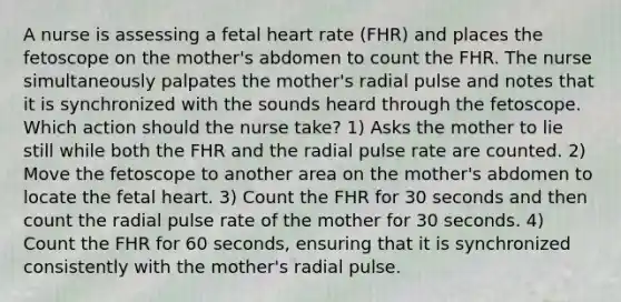 A nurse is assessing a fetal heart rate (FHR) and places the fetoscope on the mother's abdomen to count the FHR. The nurse simultaneously palpates the mother's radial pulse and notes that it is synchronized with the sounds heard through the fetoscope. Which action should the nurse take? 1) Asks the mother to lie still while both the FHR and the radial pulse rate are counted. 2) Move the fetoscope to another area on the mother's abdomen to locate the fetal heart. 3) Count the FHR for 30 seconds and then count the radial pulse rate of the mother for 30 seconds. 4) Count the FHR for 60 seconds, ensuring that it is synchronized consistently with the mother's radial pulse.