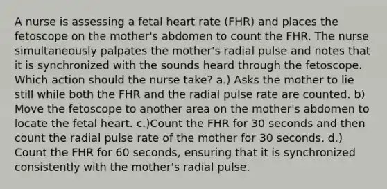 A nurse is assessing a fetal heart rate (FHR) and places the fetoscope on the mother's abdomen to count the FHR. The nurse simultaneously palpates the mother's radial pulse and notes that it is synchronized with the sounds heard through the fetoscope. Which action should the nurse take? a.) Asks the mother to lie still while both the FHR and the radial pulse rate are counted. b) Move the fetoscope to another area on the mother's abdomen to locate the fetal heart. c.)Count the FHR for 30 seconds and then count the radial pulse rate of the mother for 30 seconds. d.) Count the FHR for 60 seconds, ensuring that it is synchronized consistently with the mother's radial pulse.