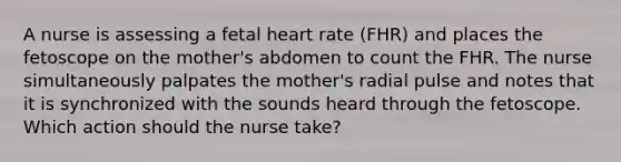 A nurse is assessing a fetal heart rate (FHR) and places the fetoscope on the mother's abdomen to count the FHR. The nurse simultaneously palpates the mother's radial pulse and notes that it is synchronized with the sounds heard through the fetoscope. Which action should the nurse take?