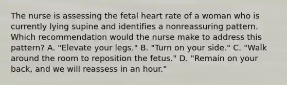 The nurse is assessing the fetal heart rate of a woman who is currently lying supine and identifies a nonreassuring pattern. Which recommendation would the nurse make to address this pattern? A. "Elevate your legs." B. "Turn on your side." C. "Walk around the room to reposition the fetus." D. "Remain on your back, and we will reassess in an hour."