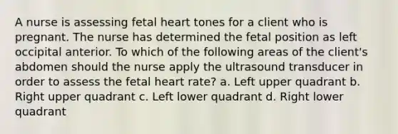 A nurse is assessing fetal heart tones for a client who is pregnant. The nurse has determined the fetal position as left occipital anterior. To which of the following areas of the client's abdomen should the nurse apply the ultrasound transducer in order to assess the fetal heart rate? a. Left upper quadrant b. Right upper quadrant c. Left lower quadrant d. Right lower quadrant