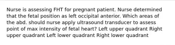 Nurse is assessing FHT for pregnant patient. Nurse determined that the fetal position as left occipital anterior. Which areas of the abd. should nurse apply ultrasound transducer to assess point of max intensity of fetal heart? Left upper quadrant Right upper quadrant Left lower quadrant Right lower quadrant