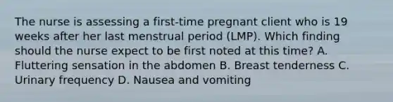 The nurse is assessing a​ first-time pregnant client who is 19 weeks after her last menstrual period​ (LMP). Which finding should the nurse expect to be first noted at this​ time? A. Fluttering sensation in the abdomen B. Breast tenderness C. Urinary frequency D. Nausea and vomiting