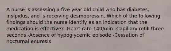 A nurse is assessing a five year old child who has diabetes, insipidus, and is receiving desmopressin. Which of the following findings should the nurse identify as an indication that the medication is effective? -Heart rate 140/min -Capillary refill three seconds -Absence of hypoglycemic episode -Cessation of nocturnal enuresis