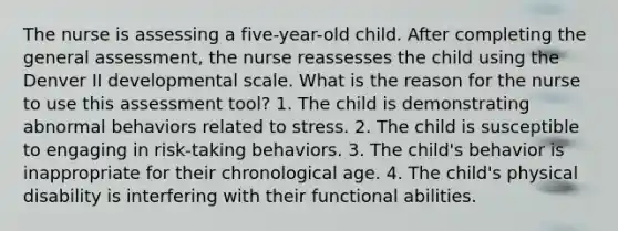 The nurse is assessing a five-year-old child. After completing the general assessment, the nurse reassesses the child using the Denver II developmental scale. What is the reason for the nurse to use this assessment tool? 1. The child is demonstrating abnormal behaviors related to stress. 2. The child is susceptible to engaging in risk-taking behaviors. 3. The child's behavior is inappropriate for their chronological age. 4. The child's physical disability is interfering with their functional abilities.