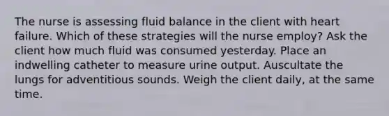 The nurse is assessing fluid balance in the client with heart failure. Which of these strategies will the nurse employ? Ask the client how much fluid was consumed yesterday. Place an indwelling catheter to measure urine output. Auscultate the lungs for adventitious sounds. Weigh the client daily, at the same time.