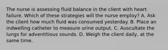 The nurse is assessing fluid balance in the client with <a href='https://www.questionai.com/knowledge/kSfZ7K0QMT-heart-failure' class='anchor-knowledge'>heart failure</a>. Which of these strategies will the nurse employ? A. Ask the client how much fluid was consumed yesterday. B. Place an indwelling catheter to measure urine output. C. Auscultate the lungs for adventitious sounds. D. Weigh the client daily, at the same time.