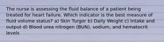 The nurse is assessing the fluid balance of a patient being treated for heart failure. Which indicator is the best measure of fluid volume status? a) Skin Turgor b) Daily Weight c) Intake and output d) Blood urea nitrogen (BUN), sodium, and hematocrit levels