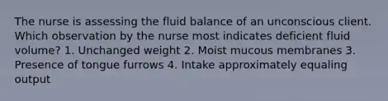 The nurse is assessing the fluid balance of an unconscious client. Which observation by the nurse most indicates deficient fluid volume? 1. Unchanged weight 2. Moist mucous membranes 3. Presence of tongue furrows 4. Intake approximately equaling output