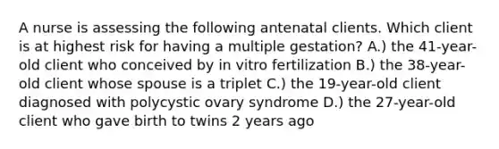 A nurse is assessing the following antenatal clients. Which client is at highest risk for having a multiple gestation? A.) the 41-year-old client who conceived by in vitro fertilization B.) the 38-year-old client whose spouse is a triplet C.) the 19-year-old client diagnosed with polycystic ovary syndrome D.) the 27-year-old client who gave birth to twins 2 years ago