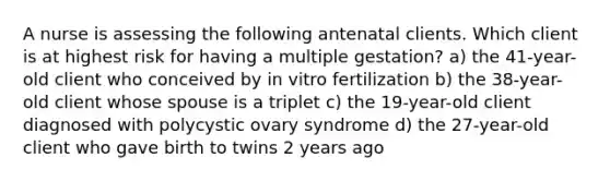 A nurse is assessing the following antenatal clients. Which client is at highest risk for having a multiple gestation? a) the 41-year-old client who conceived by in vitro fertilization b) the 38-year-old client whose spouse is a triplet c) the 19-year-old client diagnosed with polycystic ovary syndrome d) the 27-year-old client who gave birth to twins 2 years ago