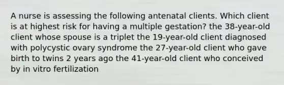 A nurse is assessing the following antenatal clients. Which client is at highest risk for having a multiple gestation? the 38-year-old client whose spouse is a triplet the 19-year-old client diagnosed with polycystic ovary syndrome the 27-year-old client who gave birth to twins 2 years ago the 41-year-old client who conceived by in vitro fertilization