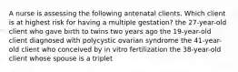 A nurse is assessing the following antenatal clients. Which client is at highest risk for having a multiple gestation? the 27-year-old client who gave birth to twins two years ago the 19-year-old client diagnosed with polycystic ovarian syndrome the 41-year-old client who conceived by in vitro fertilization the 38-year-old client whose spouse is a triplet