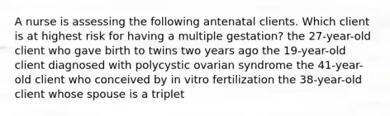 A nurse is assessing the following antenatal clients. Which client is at highest risk for having a multiple gestation? the 27-year-old client who gave birth to twins two years ago the 19-year-old client diagnosed with polycystic ovarian syndrome the 41-year-old client who conceived by in vitro fertilization the 38-year-old client whose spouse is a triplet