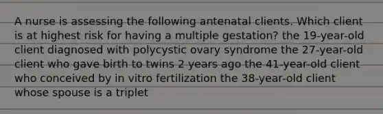 A nurse is assessing the following antenatal clients. Which client is at highest risk for having a multiple gestation? the 19-year-old client diagnosed with polycystic ovary syndrome the 27-year-old client who gave birth to twins 2 years ago the 41-year-old client who conceived by in vitro fertilization the 38-year-old client whose spouse is a triplet