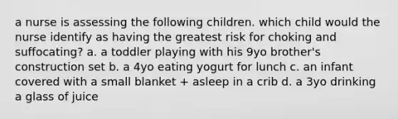 a nurse is assessing the following children. which child would the nurse identify as having the greatest risk for choking and suffocating? a. a toddler playing with his 9yo brother's construction set b. a 4yo eating yogurt for lunch c. an infant covered with a small blanket + asleep in a crib d. a 3yo drinking a glass of juice