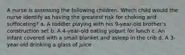 A nurse is assessing the following children. Which child would the nurse identify as having the greatest risk for choking and suffocating? a. A toddler playing with his 9-year-old brother's construction set b. A 4-year-old eating yogurt for lunch c. An infant covered with a small blanket and asleep in the crib d. A 3-year-old drinking a glass of juice