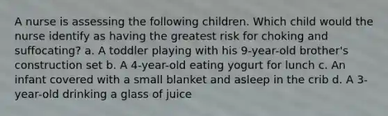 A nurse is assessing the following children. Which child would the nurse identify as having the greatest risk for choking and suffocating? a. A toddler playing with his 9-year-old brother's construction set b. A 4-year-old eating yogurt for lunch c. An infant covered with a small blanket and asleep in the crib d. A 3-year-old drinking a glass of juice