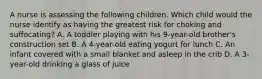 A nurse is assessing the following children. Which child would the nurse identify as having the greatest risk for choking and suffocating? A. A toddler playing with his 9-year-old brother's construction set B. A 4-year-old eating yogurt for lunch C. An infant covered with a small blanket and asleep in the crib D. A 3-year-old drinking a glass of juice