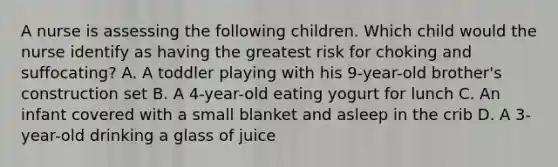 A nurse is assessing the following children. Which child would the nurse identify as having the greatest risk for choking and suffocating? A. A toddler playing with his 9-year-old brother's construction set B. A 4-year-old eating yogurt for lunch C. An infant covered with a small blanket and asleep in the crib D. A 3-year-old drinking a glass of juice