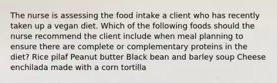 The nurse is assessing the food intake a client who has recently taken up a vegan diet. Which of the following foods should the nurse recommend the client include when meal planning to ensure there are complete or complementary proteins in the diet? Rice pilaf Peanut butter Black bean and barley soup Cheese enchilada made with a corn tortilla