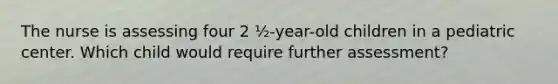 The nurse is assessing four 2 ½-year-old children in a pediatric center. Which child would require further assessment?