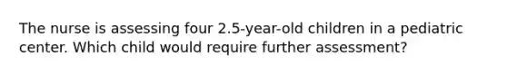 The nurse is assessing four 2.5-year-old children in a pediatric center. Which child would require further assessment?