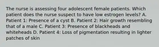 The nurse is assessing four adolescent female patients. Which patient does the nurse suspect to have low estrogen levels? A. Patient 1: Presence of a cyst B. Patient 2: Hair growth resembling that of a male C. Patient 3: Presence of blackheads and whiteheads D. Patient 4: Loss of pigmentation resulting in lighter patches of skin