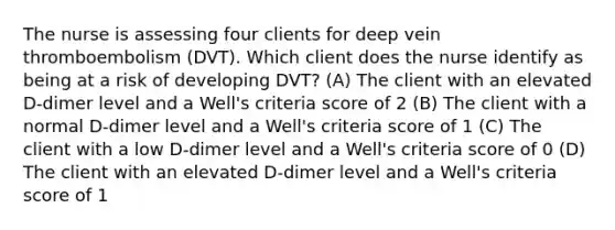 The nurse is assessing four clients for deep vein thromboembolism (DVT). Which client does the nurse identify as being at a risk of developing DVT? (A) The client with an elevated D-dimer level and a Well's criteria score of 2 (B) The client with a normal D-dimer level and a Well's criteria score of 1 (C) The client with a low D-dimer level and a Well's criteria score of 0 (D) The client with an elevated D-dimer level and a Well's criteria score of 1