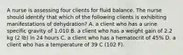 A nurse is assessing four clients for fluid balance. The nurse should identify that which of the following clients is exhibiting manifestations of dehydration? A. a client who has a urine specific gravity of 1.010 B. a client who has a weight gain of 2.2 kg (2 lb) in 24 hours C. a client who has a hematocrit of 45% D. a client who has a temperature of 39 C (102 F).