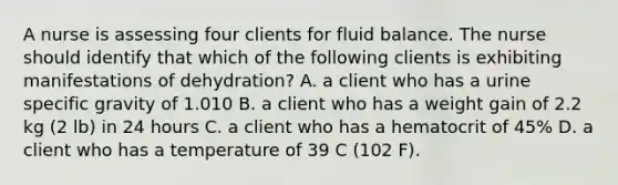 A nurse is assessing four clients for fluid balance. The nurse should identify that which of the following clients is exhibiting manifestations of dehydration? A. a client who has a urine specific gravity of 1.010 B. a client who has a weight gain of 2.2 kg (2 lb) in 24 hours C. a client who has a hematocrit of 45% D. a client who has a temperature of 39 C (102 F).