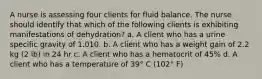 A nurse is assessing four clients for fluid balance. The nurse should identify that which of the following clients is exhibiting manifestations of dehydration? a. A client who has a urine specific gravity of 1.010. b. A client who has a weight gain of 2.2 kg (2 lb) in 24 hr c. A client who has a hematocrit of 45% d. A client who has a temperature of 39° C (102° F)