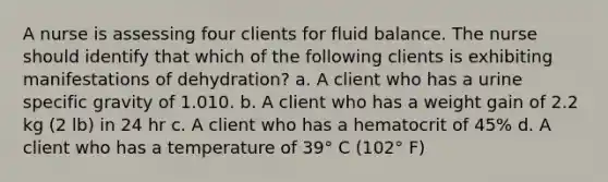 A nurse is assessing four clients for fluid balance. The nurse should identify that which of the following clients is exhibiting manifestations of dehydration? a. A client who has a urine specific gravity of 1.010. b. A client who has a weight gain of 2.2 kg (2 lb) in 24 hr c. A client who has a hematocrit of 45% d. A client who has a temperature of 39° C (102° F)