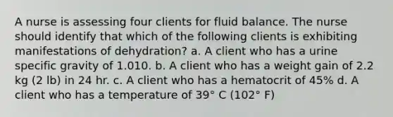 A nurse is assessing four clients for fluid balance. The nurse should identify that which of the following clients is exhibiting manifestations of dehydration? a. A client who has a urine specific gravity of 1.010. b. A client who has a weight gain of 2.2 kg (2 lb) in 24 hr. c. A client who has a hematocrit of 45% d. A client who has a temperature of 39° C (102° F)