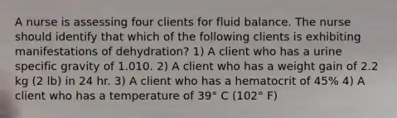 A nurse is assessing four clients for fluid balance. The nurse should identify that which of the following clients is exhibiting manifestations of dehydration? 1) A client who has a urine specific gravity of 1.010. 2) A client who has a weight gain of 2.2 kg (2 lb) in 24 hr. 3) A client who has a hematocrit of 45% 4) A client who has a temperature of 39° C (102° F)