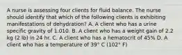 A nurse is assessing four clients for fluid balance. The nurse should identify that which of the following clients is exhibiting manifestations of dehydration? A. A client who has a urine specific gravity of 1.010. B. A client who has a weight gain of 2.2 kg (2 lb) in 24 hr. C. A client who has a hematocrit of 45% D. A client who has a temperature of 39° C (102° F)