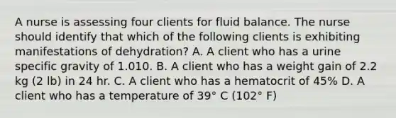 A nurse is assessing four clients for fluid balance. The nurse should identify that which of the following clients is exhibiting manifestations of dehydration? A. A client who has a urine specific gravity of 1.010. B. A client who has a weight gain of 2.2 kg (2 lb) in 24 hr. C. A client who has a hematocrit of 45% D. A client who has a temperature of 39° C (102° F)