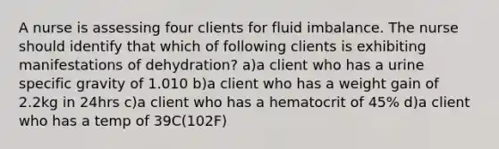 A nurse is assessing four clients for fluid imbalance. The nurse should identify that which of following clients is exhibiting manifestations of dehydration? a)a client who has a urine specific gravity of 1.010 b)a client who has a weight gain of 2.2kg in 24hrs c)a client who has a hematocrit of 45% d)a client who has a temp of 39C(102F)