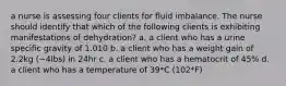 a nurse is assessing four clients for fluid imbalance. The nurse should identify that which of the following clients is exhibiting manifestations of dehydration? a. a client who has a urine specific gravity of 1.010 b. a client who has a weight gain of 2.2kg (~4lbs) in 24hr c. a client who has a hematocrit of 45% d. a client who has a temperature of 39*C (102*F)