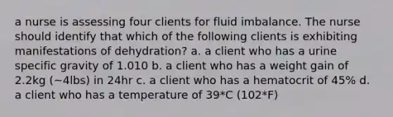 a nurse is assessing four clients for fluid imbalance. The nurse should identify that which of the following clients is exhibiting manifestations of dehydration? a. a client who has a urine specific gravity of 1.010 b. a client who has a weight gain of 2.2kg (~4lbs) in 24hr c. a client who has a hematocrit of 45% d. a client who has a temperature of 39*C (102*F)