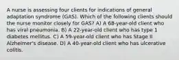 A nurse is assessing four clients for indications of general adaptation syndrome (GAS). Which of the following clients should the nurse monitor closely for GAS? A) A 68-year-old client who has viral pneumonia. B) A 22-year-old client who has type 1 diabetes mellitus. C) A 59-year-old client who has Stage II Alzheimer's disease. D) A 40-year-old client who has ulcerative colitis.