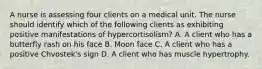 A nurse is assessing four clients on a medical unit. The nurse should identify which of the following clients as exhibiting positive manifestations of hypercortisolism? A. A client who has a butterfly rash on his face B. Moon face C. A client who has a positive Chvostek's sign D. A client who has muscle hypertrophy.