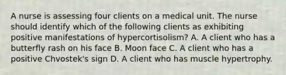 A nurse is assessing four clients on a medical unit. The nurse should identify which of the following clients as exhibiting positive manifestations of hypercortisolism? A. A client who has a butterfly rash on his face B. Moon face C. A client who has a positive Chvostek's sign D. A client who has muscle hypertrophy.