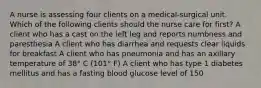 A nurse is assessing four clients on a medical-surgical unit. Which of the following clients should the nurse care for first? A client who has a cast on the left leg and reports numbness and paresthesia A client who has diarrhea and requests clear liquids for breakfast A client who has pneumonia and has an axillary temperature of 38° C (101° F) A client who has type 1 diabetes mellitus and has a fasting blood glucose level of 150