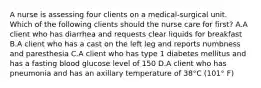 A nurse is assessing four clients on a medical-surgical unit. Which of the following clients should the nurse care for first? A.A client who has diarrhea and requests clear liquids for breakfast B.A client who has a cast on the left leg and reports numbness and paresthesia C.A client who has type 1 diabetes mellitus and has a fasting blood glucose level of 150 D.A client who has pneumonia and has an axillary temperature of 38°C (101° F)